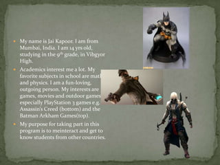  My name is Jai Kapoor. I am from
Mumbai, India. I am 14 yrs old,
studying in the 9th grade, in Vibgyor
High.
 Academics interest me a lot. My
favorite subjects in school are math
and physics. I am a fun-loving,
outgoing person. My interests are
games, movies and outdoor games;
especially PlayStation 3 games e.g.
Assassin’s Creed (bottom) and the
Batman Arkham Games(top).
 My purpose for taking part in this
program is to meinteract and get to
know students from other countries.
 