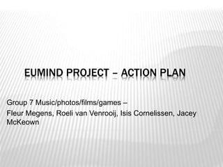 EUMIND PROJECT – ACTION PLAN 
Group 7 Music/photos/films/games – 
Fleur Megens, Roeli van Venrooij, Isis Cornelissen, Jacey 
McKeown 
 