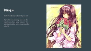 Danique
Hello I’am Danique. I am 14 years old.
My hobby is swimming. And I am the
team leader. I am going to report the
activities (making notes, pictures and/or
video’s)