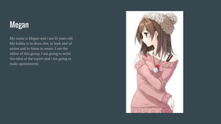 Megan
My name is Megan and i am 15 years old.
My hobby is to draw alot, to look alot of
anime and to listen to music. I am the
editor of this group. I am going to write
the tekst of the report and i am going to
make apointments.