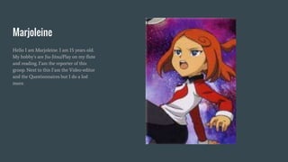 Marjoleine
Hello I am Marjoleine. I am 15 years old.
My hobby’s are Jiu-Jitsu/Play on my flute
and reading. I’am the reporter of this
groop. Next to this I’am the Video-editor
and the Questionnaires but I do a lod
more.