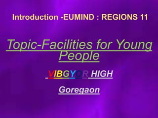 Introduction -EUMIND : REGIONS 11
Topic-Facilities for Young
People
VIBGYOR HIGH
Goregaon
 