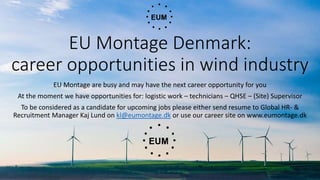 EU Montage Denmark:
career opportunities in wind industry
EU Montage are busy and may have the next career opportunity for you
At the moment we have opportunities for: logistic work – technicians – QHSE – (Site) Supervisor
To be considered as a candidate for upcoming jobs please either send resume to Global HR- &
Recruitment Manager Kaj Lund on kl@eumontage.dk or use our career site on www.eumontage.dk
 
