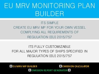 EU MRV MONITORING PLAN
BUILDER
ITS SIMPLE
CREATE EU MRV MP FOR YOUR OWN VESSEL
COMPLYING ALL REQUIREMENTS OF
REGULATION (EU) 2015/757
ITS FULLY CUSTOMIZABLE
FOR ALL MAJOR TYPES OF SHIPS SPECIFIED IN
REGULATION (EU) 2015/757
 EU MRV MP BUILDER  EMISSION CALCULATOR
 EMISSION REPORT GENERATOR 
 