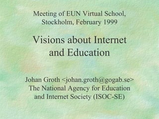 Meeting of EUN Virtual School, Stockholm, February 1999 Visions about Internet and Education Johan Groth <johan.groth@gogab.se> The National Agency for Education and Internet Society (ISOC-SE) 