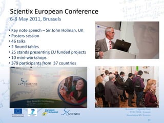 Scientix 2 | Agueda Gras
27/01/2014 | Leuven
Association KU Leuven
19
Scientix European Conference
6-8 May 2011, Brussels
• Key note speech – Sir John Holman, UK
• Posters session
• 46 talks
• 2 Round tables
• 25 stands presenting EU funded projects
• 10 mini-workshops
• 379 participants from 37 countries
 