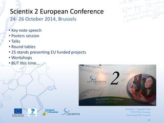 Scientix 2 | Agueda Gras
27/01/2014 | Leuven
Association KU Leuven
20
Scientix 2 European Conference
24- 26 October 2014, Brussels
• Key note speech
• Posters session
• Talks
• Round tables
• 25 stands presenting EU funded projects
• Workshops
• BUT this time…
2
 
