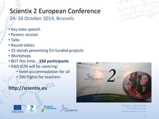 Scientix 2 | Agueda Gras
27/01/2014 | Leuven
Association KU Leuven
21
Scientix 2 European Conference
24- 26 October 2014, Brussels
• Key note speech
• Posters session
• Talks
• Round tables
• 25 stands presenting EU funded projects
• Workshops
• BUT this time… 550 participants
• AND EUN will be covering:
• hotel accommodation for all
• 200 flights for teachers
http://scientix.eu
2
 