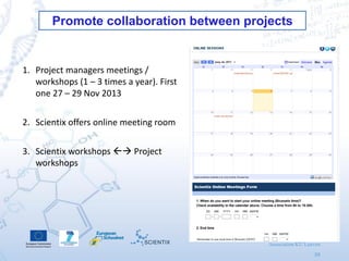 Scientix 2 | Agueda Gras
27/01/2014 | Leuven
Association KU Leuven
39
Promote collaboration between projects
1. Project managers meetings /
workshops (1 – 3 times a year). First
one 27 – 29 Nov 2013
2. Scientix offers online meeting room
3. Scientix workshops  Project
workshops
 
