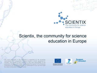 Scientix, the community for science
education in Europe
The work presented in this document is supported by the European
Commission’s FP7 programme – project Scientix 2 (Grant agreement N.
337250). The content of this document is the sole responsibility of the
consortium members and it does not represent the opinion of the European
Commission and the Commission is not responsible for any use that might
be made of information contained herein.
 