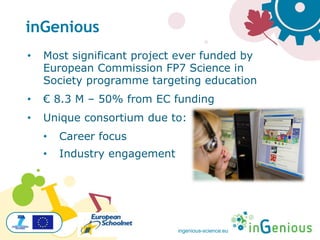ingenious-science.eu
• Most significant project ever funded by
European Commission FP7 Science in
Society programme targeting education
• € 8.3 M – 50% from EC funding
• Unique consortium due to:
• Career focus
• Industry engagement
inGenious
 