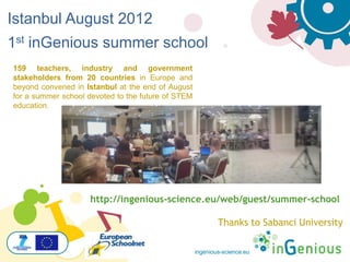ingenious-science.eu
159 teachers, industry and government
stakeholders from 20 countries in Europe and
beyond convened in Istanbul at the end of August
for a summer school devoted to the future of STEM
education.
http://ingenious-science.eu/web/guest/summer-school
Thanks to Sabanci University
Istanbul August 2012
1st inGenious summer school
 