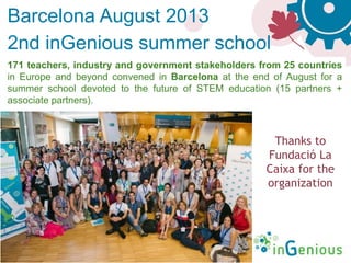 ingenious-science.eu
171 teachers, industry and government stakeholders from 25 countries
in Europe and beyond convened in Barcelona at the end of August for a
summer school devoted to the future of STEM education (15 partners +
associate partners).
Thanks to
Fundació La
Caixa for the
organization
Barcelona August 2013
2nd inGenious summer school
 