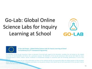 66
Go-Lab: Global Online
Science Labs for Inquiry
Learning at School
The Members of the Go-Lab Consortium make no warranty of any kind with regard to this document, including, but not limited to, the implied
warranties of merchantability and fitness for a particular purpose. The Members of the Go-Lab Consortium shall not be held liable for errors
contained herein or direct, indirect, special, incidental or consequential damages in connection with the furnishing, performance, or use of this
material.
The information and views set out in this deliverable are those of the author(s) and do not necessarily reflect the official opinion of the European
Union. Neither the European Union institutions and bodies nor any person acting on their behalf may be held responsible for the use which may be
made of the information contained therein.
© Go-Lab Project - Global Online Science Labs for Inquiry Learning at School
Co-funded by EU (7th Framework Programme)
 