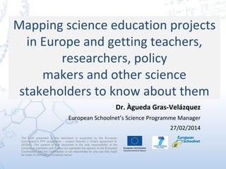 Mapping science education projects
in Europe and getting teachers,
researchers, policy
makers and other science
stakeholders to know about them
Dr. Àgueda Gras-Velázquez
European Schoolnet’s Science Programme Manager
27/02/2014
The work presented in this document is supported by the European
Commission’s FP7 programme – project Scientix 2 (Grant agreement N.
337250). The content of this document is the sole responsibility of the
consortium members and it does not represent the opinion of the European
Commission and the Commission is not responsible for any use that might
be made of information contained herein.
 