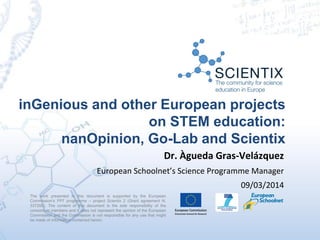 inGenious and other European projects
on STEM education:
nanOpinion, Go-Lab and Scientix
The work presented in this document is supported by the European
Commission’s FP7 programme – project Scientix 2 (Grant agreement N.
337250). The content of this document is the sole responsibility of the
consortium members and it does not represent the opinion of the European
Commission and the Commission is not responsible for any use that might
be made of information contained herein.
Dr. Àgueda Gras-Velázquez
European Schoolnet’s Science Programme Manager
09/03/2014
 