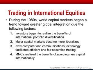 Trading in International Equities
• During the 1980s, world capital markets began a
trend toward greater global integration due the
following factors:
1. Investors began to realize the benefits of
international portfolio diversification
2. Major capital markets became more liberalized
3. New computer and communications technology
facilitated efficient and fair securities trading
4. MNCs realized the benefits of sourcing new capital
internationally
13-11
Copyright © 2021 by the McGraw-Hill Companies, Inc. All rights reserved.
 