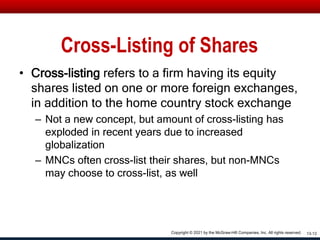 Cross-Listing of Shares
• Cross-listing refers to a firm having its equity
shares listed on one or more foreign exchanges,
in addition to the home country stock exchange
– Not a new concept, but amount of cross-listing has
exploded in recent years due to increased
globalization
– MNCs often cross-list their shares, but non-MNCs
may choose to cross-list, as well
13-12
Copyright © 2021 by the McGraw-Hill Companies, Inc. All rights reserved.
 