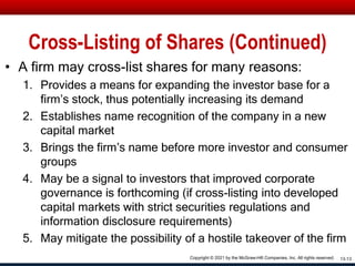 Cross-Listing of Shares (Continued)
• A firm may cross-list shares for many reasons:
1. Provides a means for expanding the investor base for a
firm’s stock, thus potentially increasing its demand
2. Establishes name recognition of the company in a new
capital market
3. Brings the firm’s name before more investor and consumer
groups
4. May be a signal to investors that improved corporate
governance is forthcoming (if cross-listing into developed
capital markets with strict securities regulations and
information disclosure requirements)
5. May mitigate the possibility of a hostile takeover of the firm
13-13
Copyright © 2021 by the McGraw-Hill Companies, Inc. All rights reserved.
 