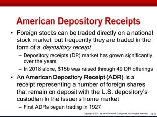 American Depository Receipts
• Foreign stocks can be traded directly on a national
stock market, but frequently they are traded in the
form of a depository receipt
– Depository receipts (DR) market has grown significantly
over the years
– In 2018 alone, $15b was raised through 49 DR offerings
• An American Depository Receipt (ADR) is a
receipt representing a number of foreign shares
that remain on deposit with the U.S. depository’s
custodian in the issuer’s home market
– First ADRs began trading in 1927
13-15
Copyright © 2021 by the McGraw-Hill Companies, Inc. All rights reserved.
 