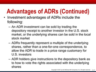 Advantages of ADRs (Continued)
• Investment advantages of ADRs include the
following:
– An ADR investment can be sold by trading the
depository receipt to another investor in the U.S. stock
market, or the underlying shares can be sold in the local
stock market
– ADRs frequently represent a multiple of the underlying
shares, rather than a one-for-one correspondence, to
allow the ADR to trade in a price range customary for
U.S. investors
– ADR holders give instructions to the depository bank as
to how to vote the rights associated with the underlying
shares
13-17
Copyright © 2021 by the McGraw-Hill Companies, Inc. All rights reserved.
 