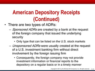 American Depository Receipts
(Continued)
• There are two types of ADRs:
– Sponsored ADRs are created by a bank at the request
of the foreign company that issued the underlying
security
• Only type that can be listed on the U.S. stock markets
– Unsponsored ADRs were usually created at the request
of a U.S. investment banking firm without direct
involvement by the foreign issuing firm
• Consequently, the foreign company may not provide
investment information or financial reports to the
depository on a regular basis or in a timely manner
13-18
Copyright © 2021 by the McGraw-Hill Companies, Inc. All rights reserved.
 
