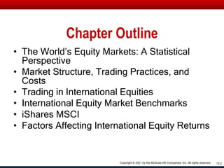 Chapter Outline
• The World’s Equity Markets: A Statistical
Perspective
• Market Structure, Trading Practices, and
Costs
• Trading in International Equities
• International Equity Market Benchmarks
• iShares MSCI
• Factors Affecting International Equity Returns
13-2
Copyright © 2021 by the McGraw-Hill Companies, Inc. All rights reserved.
 