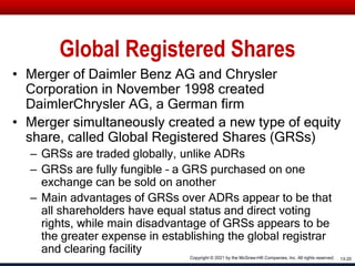 Global Registered Shares
• Merger of Daimler Benz AG and Chrysler
Corporation in November 1998 created
DaimlerChrysler AG, a German firm
• Merger simultaneously created a new type of equity
share, called Global Registered Shares (GRSs)
– GRSs are traded globally, unlike ADRs
– GRSs are fully fungible – a GRS purchased on one
exchange can be sold on another
– Main advantages of GRSs over ADRs appear to be that
all shareholders have equal status and direct voting
rights, while main disadvantage of GRSs appears to be
the greater expense in establishing the global registrar
and clearing facility
13-20
Copyright © 2021 by the McGraw-Hill Companies, Inc. All rights reserved.
 