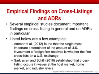 Empirical Findings on Cross-Listings
and ADRs
• Several empirical studies document important
findings on cross-listing in general and on ADRs
in particular
• Listed below are a few examples:
– Ammer et al. (2012) found that the single most
important determinant of the amount of U.S.
investment a foreign firm receives is whether the firm
cross-lists on a U.S. exchange
– Sarkissian and Schill (2016) established that cross-
listing occurs in waves at the host market, home
market, and industry levels
13-21
Copyright © 2021 by the McGraw-Hill Companies, Inc. All rights reserved.
 