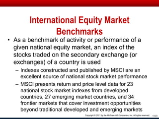 International Equity Market
Benchmarks
• As a benchmark of activity or performance of a
given national equity market, an index of the
stocks traded on the secondary exchange (or
exchanges) of a country is used
– Indexes constructed and published by MSCI are an
excellent source of national stock market performance
– MSCI presents return and price level data for 23
national stock market indexes from developed
countries, 27 emerging market countries, and 34
frontier markets that cover investment opportunities
beyond traditional developed and emerging markets
13-23
Copyright © 2021 by the McGraw-Hill Companies, Inc. All rights reserved.
 