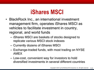 iShares MSCI
• BlackRock Inc., an international investment
management firm, operates iShares MSCI as
vehicles to facilitate investment in country,
regional, and world funds
– iShares MSCI are baskets of stocks designed to
replicate various MSCI stock indexes
– Currently dozens of iShares MSCI
– Exchange-traded funds, with most trading on NYSE
AMEX
– Low-cost, convenient way for investors to hold
diversified investments in several different countries
13-25
Copyright © 2021 by the McGraw-Hill Companies, Inc. All rights reserved.
 