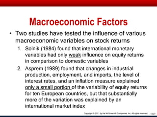 Macroeconomic Factors
• Two studies have tested the influence of various
macroeconomic variables on stock returns
1. Solnik (1984) found that international monetary
variables had only weak influence on equity returns
in comparison to domestic variables
2. Asprem (1989) found that changes in industrial
production, employment, and imports, the level of
interest rates, and an inflation measure explained
only a small portion of the variability of equity returns
for ten European countries, but that substantially
more of the variation was explained by an
international market index
13-27
Copyright © 2021 by the McGraw-Hill Companies, Inc. All rights reserved.
 