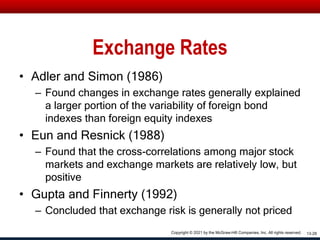 Exchange Rates
• Adler and Simon (1986)
– Found changes in exchange rates generally explained
a larger portion of the variability of foreign bond
indexes than foreign equity indexes
• Eun and Resnick (1988)
– Found that the cross-correlations among major stock
markets and exchange markets are relatively low, but
positive
• Gupta and Finnerty (1992)
– Concluded that exchange risk is generally not priced
13-28
Copyright © 2021 by the McGraw-Hill Companies, Inc. All rights reserved.
 