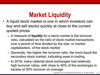 Market Liquidity
• A liquid stock market is one in which investors can
buy and sell stocks quickly at close to the current
quoted prices
– A measure of liquidity for a stock market is the turnover
ratio, calculated as the ratio of stock market transactions
over a period of time divided by the size, or market
capitalization, of the stock market
– Generally, the higher the turnover ratio, the more liquid the
secondary stock market, indicating ease in trading
– In 2018, many national stock exchanges had relatively
high turnover ratios, with close to 40% of the exchanges in
excess of 30% turnover on average
13-4
Copyright © 2021 by the McGraw-Hill Companies, Inc. All rights reserved.
 