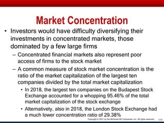 Market Concentration
• Investors would have difficulty diversifying their
investments in concentrated markets, those
dominated by a few large firms
– Concentrated financial markets also represent poor
access of firms to the stock market
– A common measure of stock market concentration is the
ratio of the market capitalization of the largest ten
companies divided by the total market capitalization
• In 2018, the largest ten companies on the Budapest Stock
Exchange accounted for a whopping 95.46% of the total
market capitalization of the stock exchange
• Alternatively, also in 2018, the London Stock Exchange had
a much lower concentration ratio of 29.38%
13-5
Copyright © 2021 by the McGraw-Hill Companies, Inc. All rights reserved.
 