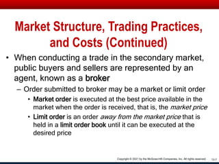 Market Structure, Trading Practices,
and Costs (Continued)
• When conducting a trade in the secondary market,
public buyers and sellers are represented by an
agent, known as a broker
– Order submitted to broker may be a market or limit order
• Market order is executed at the best price available in the
market when the order is received, that is, the market price
• Limit order is an order away from the market price that is
held in a limit order book until it can be executed at the
desired price
13-7
Copyright © 2021 by the McGraw-Hill Companies, Inc. All rights reserved.
 