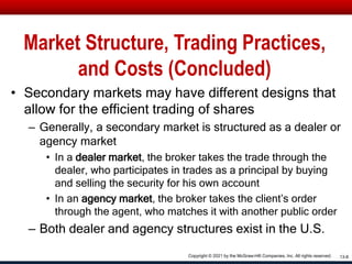 Market Structure, Trading Practices,
and Costs (Concluded)
• Secondary markets may have different designs that
allow for the efficient trading of shares
– Generally, a secondary market is structured as a dealer or
agency market
• In a dealer market, the broker takes the trade through the
dealer, who participates in trades as a principal by buying
and selling the security for his own account
• In an agency market, the broker takes the client’s order
through the agent, who matches it with another public order
– Both dealer and agency structures exist in the U.S.
13-8
Copyright © 2021 by the McGraw-Hill Companies, Inc. All rights reserved.
 