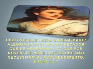 DIGO-VOS QUE ASSIM HAVERÁ MAIOR ALEGRIA NO CÉU POR UM PECADOR QUE SE ARREPENDE, DO QUE POR NOVENTA E NOVE JUSTOS QUE NÃO NECESSITAM DE ARREPENDIMENTO. LUCAS 15:7
