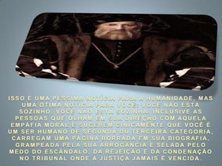 ISSO É UMA PÉSSIMA NOTÍCIA PARA A HUMANIDADE, MAS UMA ÓTIMA NOTÍCIA PARA VOCÊ: VOCÊ NÃO ESTÁ SOZINHO, VOCÊ NÃO ESTÁ SOZINHA. INCLUSIVE AS PESSOAS QUE OLHAM EM SUA DIREÇÃO COM AQUELA EMPÁFIA MORAL E SUGEREM CINICAMENTE QUE VOCÊ É UM SER HUMANO DE SEGUNDA OU TERCEIRA CATEGORIA, CARREGAM UMA PÁGINA BORRADA EM SUA BIOGRAFIA, GRAMPEADA PELA SUA ARROGÂNCIA E SELADA PELO MEDO DO ESCÂNDALO, DA REJEIÇÃO E DA CONDENAÇÃO NO TRIBUNAL ONDE A JUSTIÇA JAMAIS É VENCIDA. 