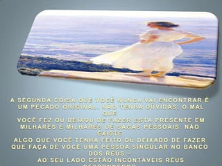 A SEGUNDA COISA QUE VOCÊ NUNCA VAI ENCONTRAR É UM PECADO ORIGINAL. NÃO TENHA DÚVIDAS, O MAL QUE VOCÊ FEZ OU DEIXOU DE FAZER ESTÁ PRESENTE EM MILHARES E MILHARES DE SAGAS PESSOAIS. NÃO EXISTE ALGO QUE VOCÊ TENHA FEITO OU DEIXADO DE FAZER QUE FAÇA DE VOCÊ UMA PESSOA SINGULAR NO BANCO DOS RÉUS – AO SEU LADO ESTÃO INCONTÁVEIS RÉUS RESPONDENDO PELO MESMÍSSIMO CRIME. 