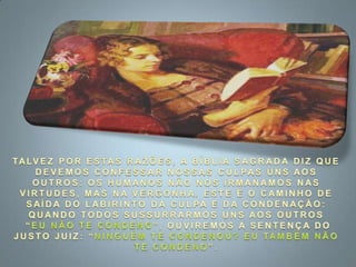 TALVEZ POR ESTAS RAZÕES, A BÍBLIA SAGRADA DIZ QUE DEVEMOS CONFESSAR NOSSAS CULPAS UNS AOS OUTROS: OS HUMANOS NÃO NOS IRMANAMOS NAS VIRTUDES, MAS NA VERGONHA. ESTE É O CAMINHO DE SAÍDA DO LABIRINTO DA CULPA E DA CONDENAÇÃO: QUANDO TODOS SUSSURRARMOS UNS AOS OUTROS “EU NÃO TE CONDENO”, OUVIREMOS A SENTENÇA DO JUSTO JUIZ: “NINGUÉM TE CONDENOU? EU TAMBÉM NÃO TE CONDENO”.