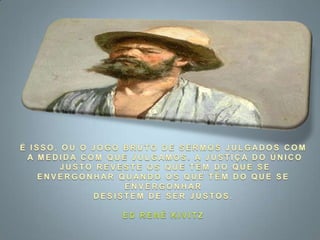 É ISSO, OU O JOGO BRUTO DE SERMOS JULGADOS COM A MEDIDA COM QUE JULGAMOS. A JUSTIÇA DO ÚNICO JUSTO REVESTE OS QUE TÊM DO QUE SE ENVERGONHAR QUANDO OS QUE TÊM DO QUE SE ENVERGONHAR DESISTEM DE SER JUSTOS.ED RENÉ KIVITZ