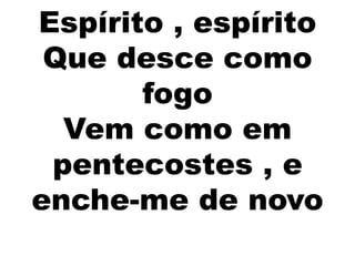 Espírito , espírito
Que desce como
fogo
Vem como em
pentecostes , e
enche-me de novo
 