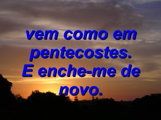 vem como em pentecostes. E enche-me de novo. 