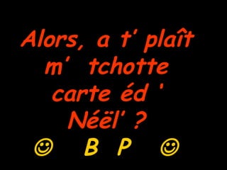 Alors, a t’ plaît  m’  tchotte  carte éd ‘  Néël’ ?     B  P     