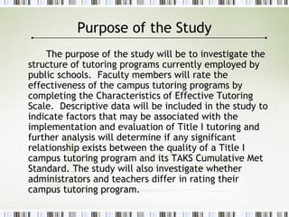Purpose of the Study
The purpose of the study will be to investigate the
structure of tutoring programs currently employed by
public schools. Faculty members will rate the
effectiveness of the campus tutoring programs by
completing the Characteristics of Effective Tutoring
Scale. Descriptive data will be included in the study to
indicate factors that may be associated with the
implementation and evaluation of Title I tutoring and
further analysis will determine if any significant
relationship exists between the quality of a Title I
campus tutoring program and its TAKS Cumulative Met
Standard. The study will also investigate whether
administrators and teachers differ in rating their
campus tutoring program.
 