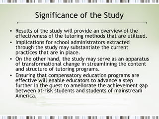 Significance of the Study
• Results of the study will provide an overview of the
effectiveness of the tutoring methods that are utilized.
• Implications for school administrators extracted
through the study may substantiate the current
practices that are in place.
• On the other hand, the study may serve as an apparatus
of transformational change in streamlining the content
and structure of tutoring programs.
• Ensuring that compensatory education programs are
effective will enable educators to advance a step
further in the quest to ameliorate the achievement gap
between at-risk students and students of mainstream
America.
 