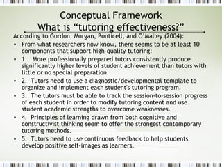 Conceptual Framework
What is “tutoring effectiveness?”
According to Gordon, Morgan, Ponticell, and O’Malley (2004):
• From what researchers now know, there seems to be at least 10
components that support high-quality tutoring:
• 1. More professionally prepared tutors consistently produce
significantly higher levels of student achievement than tutors with
little or no special preparation.
• 2. Tutors need to use a diagnostic/developmental template to
organize and implement each student's tutoring program.
• 3. The tutors must be able to track the session-to-session progress
of each student in order to modify tutoring content and use
student academic strengths to overcome weaknesses.
• 4. Principles of learning drawn from both cognitive and
constructivist thinking seem to offer the strongest contemporary
tutoring methods.
• 5. Tutors need to use continuous feedback to help students
develop positive self-images as learners.
 
