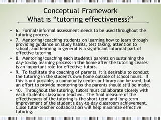 Conceptual Framework
What is “tutoring effectiveness?”
• 6. Formal/informal assessment needs to be used throughout the
tutoring process.
• 7. Mentoring/coaching students on learning how to learn through
providing guidance on study habits, test taking, attention to
school, and learning in general is a significant informal part of
effective tutoring.
• 8. Mentoring/coaching each student's parents on sustaining the
day-to-day learning process in the home after the tutoring ceases
is an important role for effective tutors.
• 9. To facilitate the coaching of parents, it is desirable to conduct
the tutoring in the student's own home outside of school hours. If
this is not possible, a community center or library can be used, but
an effort to provide mentoring to the parents should still be made.
• 10. Throughout the tutoring, tutors must collaborate closely with
each student's classroom teacher. The final measure of the
effectiveness of the tutoring is the short-term and long-term
improvement of the student's day-to-day classroom achievement.
Close tutor-teacher collaboration will help maximize effective
tutoring.
 