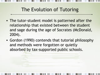 The Evolution of Tutoring
• The tutor-student model is patterned after the
relationship that existed between the student
and sage during the age of Socrates (McDonald,
2004).
• Gordon (1990) contends that tutorial philosophy
and methods were forgotten or quietly
absorbed by tax-supported public schools.
 